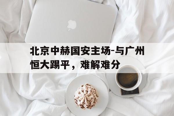 关于北京中赫国安主场-与广州恒大踢平，难解难分的信息